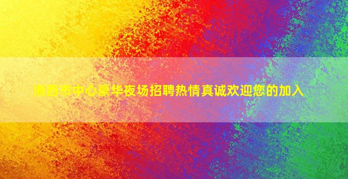 湘西市中心豪华夜场招聘热情真诚欢迎您的加入